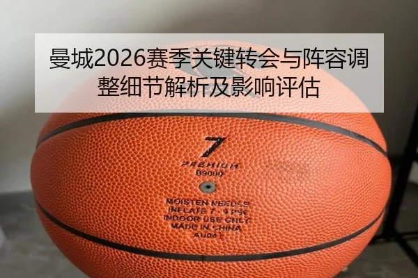 曼城2026赛季关键转会与阵容调整细节解析及影响评估